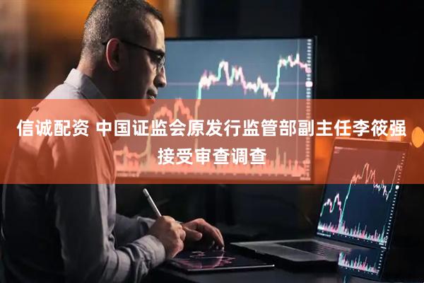 信诚配资 中国证监会原发行监管部副主任李筱强接受审查调查
