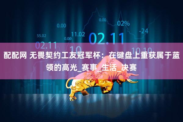 配配网 无畏契约工友冠军杯：在键盘上重获属于蓝领的高光_赛事_生活_决赛