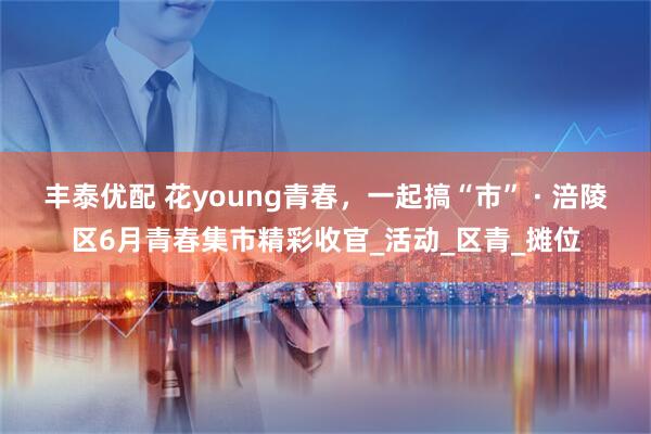 丰泰优配 花young青春，一起搞“市” · 涪陵区6月青春集市精彩收官_活动_区青_摊位