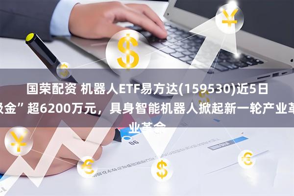 国荣配资 机器人ETF易方达(159530)近5日“吸金”超6200万元，具身智能机器人掀起新一轮产业革命