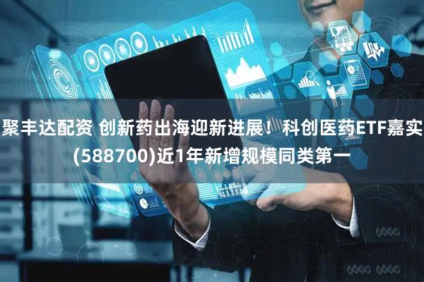 聚丰达配资 创新药出海迎新进展！科创医药ETF嘉实(588700)近1年新增规模同类第一