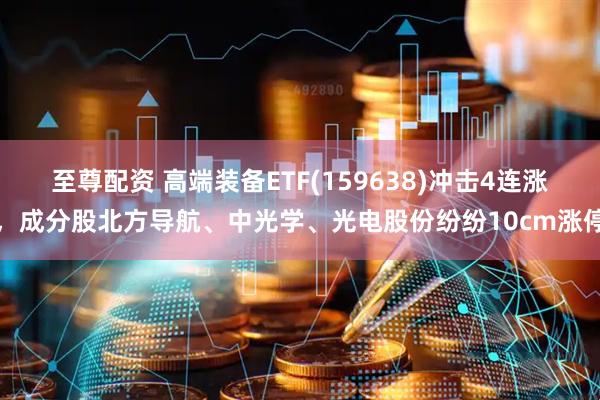 至尊配资 高端装备ETF(159638)冲击4连涨，成分股北方导航、中光学、光电股份纷纷10cm涨停