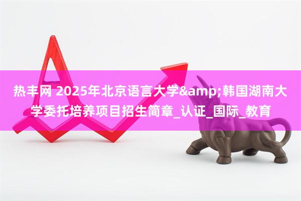 热丰网 2025年北京语言大学&韩国湖南大学委托培养项目招生简章_认证_国际_教育