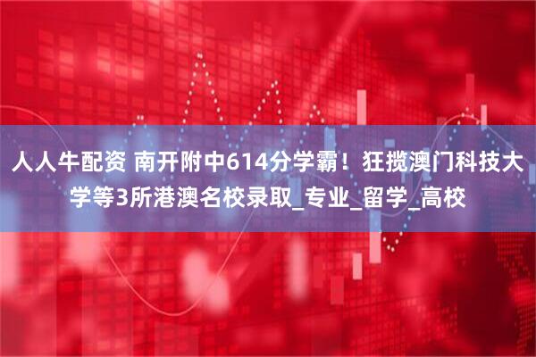 人人牛配资 南开附中614分学霸！狂揽澳门科技大学等3所港澳名校录取_专业_留学_高校