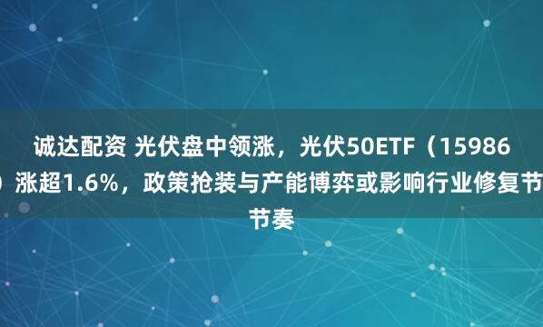 诚达配资 光伏盘中领涨，光伏50ETF（159864）涨超1.6%，政策抢装与产能博弈或影响行业修复节奏
