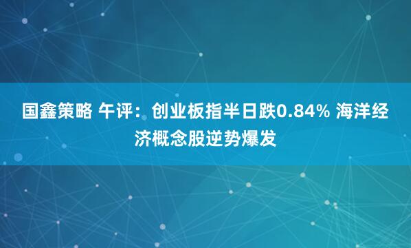 国鑫策略 午评：创业板指半日跌0.84% 海洋经济概念股逆势爆发