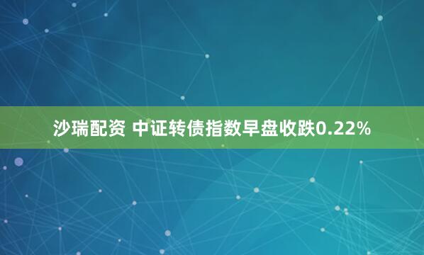沙瑞配资 中证转债指数早盘收跌0.22%