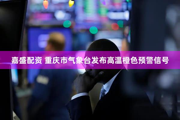 嘉盛配资 重庆市气象台发布高温橙色预警信号