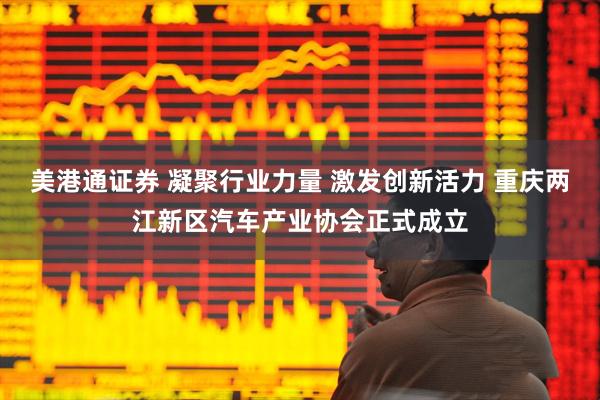 美港通证券 凝聚行业力量 激发创新活力 重庆两江新区汽车产业协会正式成立