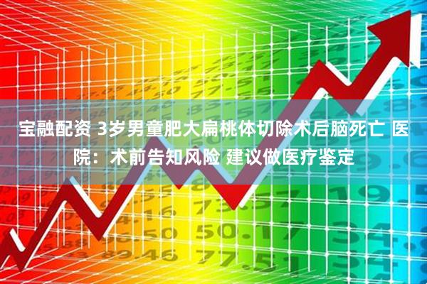 宝融配资 3岁男童肥大扁桃体切除术后脑死亡 医院：术前告知风险 建议做医疗鉴定