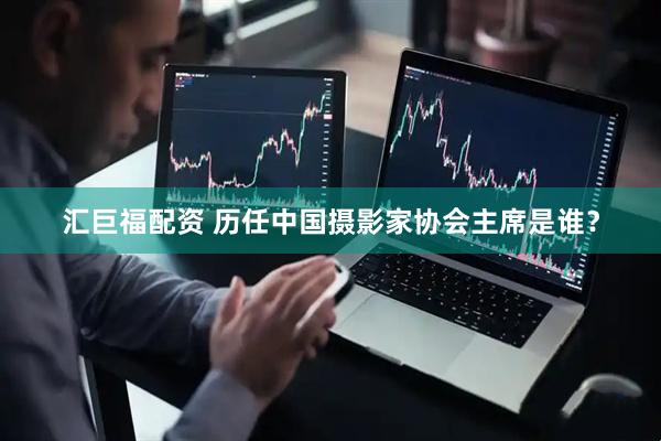 汇巨福配资 历任中国摄影家协会主席是谁？