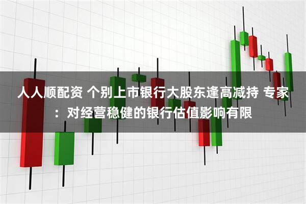人人顺配资 个别上市银行大股东逢高减持 专家：对经营稳健的银行估值影响有限
