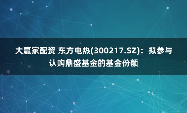 大赢家配资 东方电热(300217.SZ)：拟参与认购鼎盛基金的基金份额