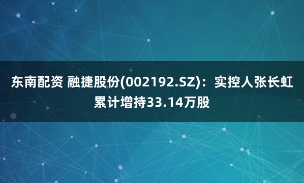 东南配资 融捷股份(002192.SZ)：实控人张长虹累计增持33.14万股