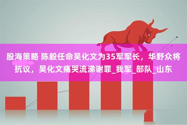 股海策略 陈毅任命吴化文为35军军长，华野众将抗议，吴化文痛哭流涕谢罪_我军_部队_山东