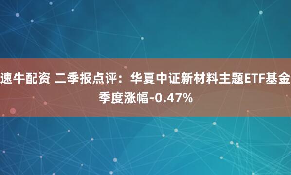 速牛配资 二季报点评：华夏中证新材料主题ETF基金季度涨幅-0.47%