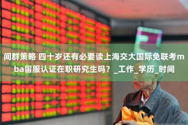 间群策略 四十岁还有必要读上海交大国际免联考mba留服认证在职研究生吗？_工作_学历_时间