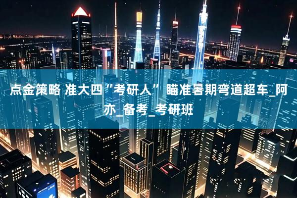 点金策略 准大四“考研人” 瞄准暑期弯道超车_阿亦_备考_考研班