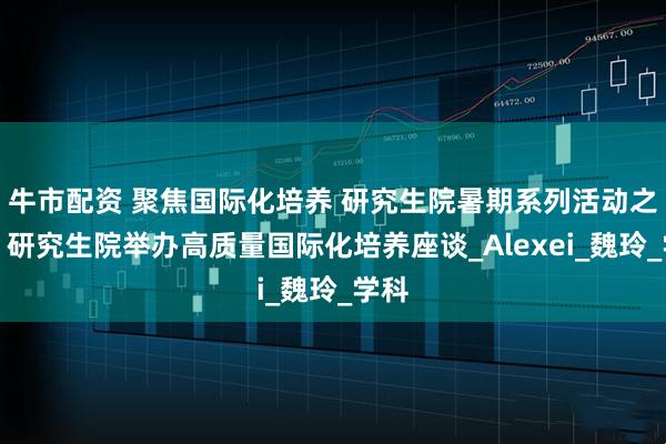 牛市配资 聚焦国际化培养 研究生院暑期系列活动之一：研究生院举办高质量国际化培养座谈_Alexei_魏玲_学科