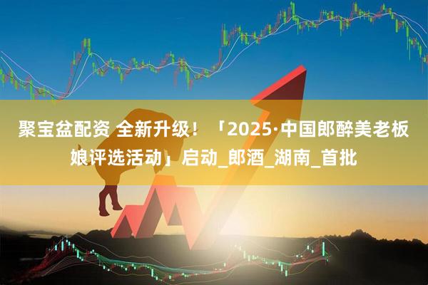 聚宝盆配资 全新升级！「2025·中国郎醉美老板娘评选活动」启动_郎酒_湖南_首批