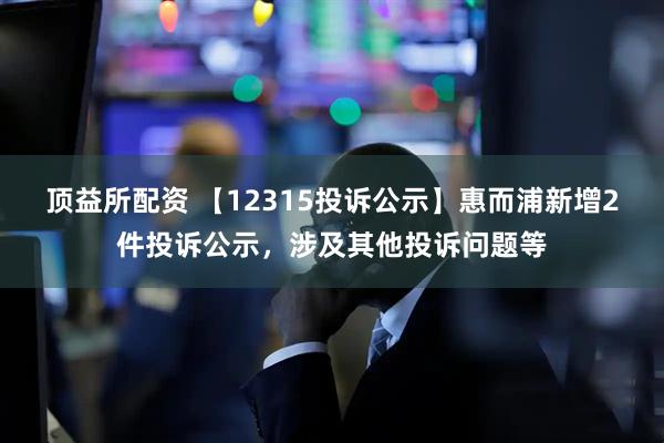 顶益所配资 【12315投诉公示】惠而浦新增2件投诉公示，涉及其他投诉问题等