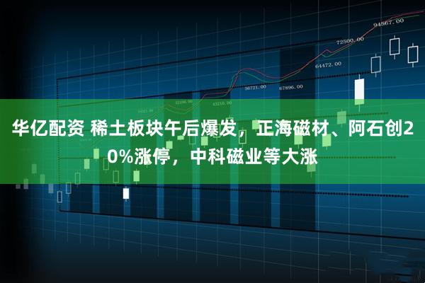 华亿配资 稀土板块午后爆发，正海磁材、阿石创20%涨停，中科磁业等大涨