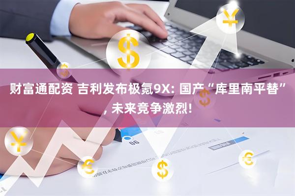 财富通配资 吉利发布极氪9X: 国产“库里南平替”, 未来竞争激烈!