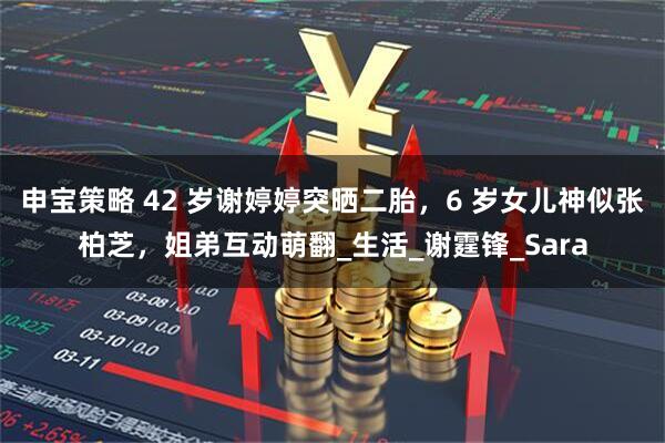 申宝策略 42 岁谢婷婷突晒二胎，6 岁女儿神似张柏芝，姐弟互动萌翻_生活_谢霆锋_Sara