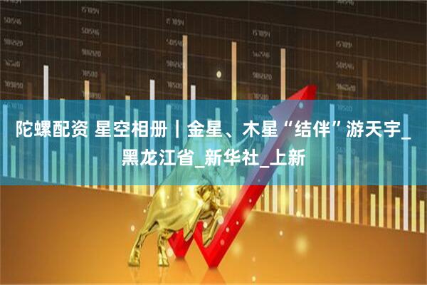 陀螺配资 星空相册｜金星、木星“结伴”游天宇_黑龙江省_新华社_上新